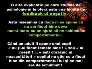 O altă explicaţie pe care studiile de psihologie ni le oferă este cea legată de  feedback-ul negativ .   Asta înseamnă că  dacă ni se spune c ă  nu am făcut bine  ceva  acest lucru nu ne ajută să ne schimbăm comportamentul .  Când un adult îi spune unui copil  « nu ţi-ai făcut temele bine ! » sau « ai greşit ! », « eşti obraznic şi neascultător! » copilul nu ştie ce a făcut bine din comportamentul lui şi ce mai are de schimbat !  