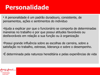 Personalidade A personalidade é um padrão duradouro, consistente, de pensamentos, ações e sentimentos do indivíduo Ajuda a explicar por que o funcionário se comporta de determinadas maneiras no trabalho e por que possui atitudes favoráveis ou desfavoráveis em relação a sua função ou à organização Possui grande influência sobre as escolhas de carreira, sobre a satisfação no trabalho, estresse, liderança e sobre o desempenho. É determinada pela natureza hereditária e pelas experiências de vida 