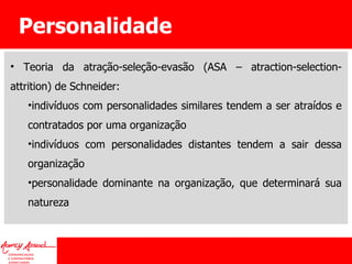 Personalidade Teoria da atração-seleção-evasão (ASA – atraction-selection-attrition) de Schneider: indivíduos com personalidades similares tendem a ser atraídos e contratados por uma organização indivíduos com personalidades distantes tendem a sair dessa organização personalidade dominante na organização, que determinará sua natureza 