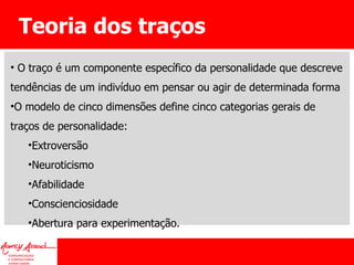 Teoria dos traços O traço é um componente específico da personalidade que descreve tendências de um indivíduo em pensar ou agir de determinada forma O modelo de cinco dimensões define cinco categorias gerais de traços de personalidade:  Extroversão Neuroticismo Afabilidade Conscienciosidade Abertura para experimentação. 