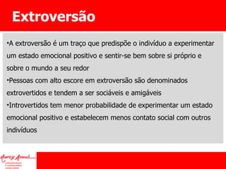 Extroversão A extroversão é um traço que predispõe o indivíduo a experimentar um estado emocional positivo e sentir-se bem sobre si próprio e sobre o mundo a seu redor Pessoas com alto escore em extroversão são denominados extrovertidos e tendem a ser sociáveis e amigáveis Introvertidos tem menor probabilidade de experimentar um estado emocional positivo e estabelecem menos contato social com outros indivíduos 