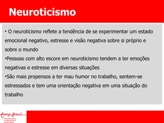 Neuroticismo O neuroticismo reflete a tendência de se experimentar um estado emocional negativo, estresse e visão negativa sobre si próprio e sobre o mundo Pessoas com alto escore em neuroticismo tendem a ter emoções negativas e estresse em diversas situações São mais propensos a ter mau humor no trabalho, sentem-se estressados e tem uma orientação negativa em uma situação do trabalho 