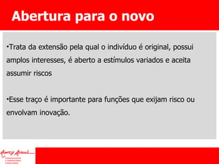 Abertura para o novo Trata da extensão pela qual o indivíduo é original, possui amplos interesses, é aberto a estímulos variados e aceita assumir riscos Esse traço é importante para funções que exijam risco ou envolvam inovação. 
