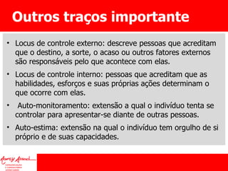 Outros traços importante Locus de controle externo: descreve pessoas que acreditam que o destino, a sorte, o acaso ou outros fatores externos são responsáveis pelo que acontece com elas. Locus de controle interno: pessoas que acreditam que as habilidades, esforços e suas próprias ações determinam o que ocorre com elas. Auto-monitoramento: extensão a qual o indivíduo tenta se controlar para apresentar-se diante de outras pessoas. Auto-estima: extensão na qual o indivíduo tem orgulho de si próprio e de suas capacidades. 