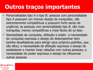 Outros traços importantes Personalidades tipo A e tipo B: pessoas com personalidade tipo A possuem um imenso desejo de conquistar, são extremamente competitivas e possuem forte senso de urgência; as pessoas com personalidade tipo B, são mais tranquilas, menos competitivas e mais fáceis de se lidar. Necessidade de conquista, afiliação e poder: a necessidade de conquista expressa o desejo de desempenhar bem tarefas desafiadoras para atingir seus próprios padrões, que são altos; a necessidade de afiliação expressa o desejo de estabelecer e manter boas relações com outras pessoas; a necessidade de poder expressa o desejo de influenciar outras pessoas. 
