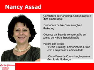 Nancy Assad Consultora de Marketing, Comunicação e Ética empresarial Fundadora de NA Comunicação e Marketing Docente da área de comunicação em cursos de MBA e Especialização Autora dos livros: Media Training: Comunicação Eficaz com a Imprensa e a Sociedade Cinco Fases da Comunicação para a Gestão de Mudanças 