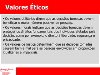 Valores Éticos Os valores utilitários dizem que as decisões tomadas devem beneficiar o maior número possível de pessoas. Os valores morais indicam que as decisões tomadas devem proteger os direitos fundamentais dos indivíduos afetados pela decisão, como por exemplo, o direito à liberdade, segurança e privacidade. Os valores de justiça determinam que as decisões tomadas causem bem e mal para as pessoas envolvidas em proporções igualitárias e imparciais. 