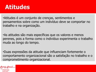 Atitudes Atitudes é um conjunto de crenças, sentimentos e pensamentos sobre como um indivíduo deve se comportar no trabalho e na organização.  As atitudes são mais específicas que os valores e menos perenes, pois a forma como o indivíduo experimenta o trabalho muda ao longo do tempo.  Duas expressões da atitude que influenciam fortemente o comportamento organizacional são a satisfação no trabalho e o comprometimento organizacional. 