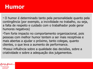 Humor O humor é determinado tanto pela personalidade quanto pela contingência (por exemplo, a incivilidade no trabalho, ou seja, a falta de respeito e cuidado com o trabalhador pode gerar humores negativos) Tem forte impacto no comportamento organizacional, pois pessoas com melhor humor tentem a ser mais receptivas e mais abertas a ajudar o próximo, tanto colegas, quanto clientes, o que leva a aumento de performance. Possui influência sobre a qualidade das decisões, sobre a criatividade e sobre a adequação dos julgamentos. 