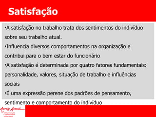 Satisfação A satisfação no trabalho trata dos sentimentos do indivíduo sobre seu trabalho atual.  Influencia diversos comportamentos na organização e contribui para o bem estar do funcionário A satisfação é determinada por quatro fatores fundamentais: personalidade, valores, situação de trabalho e influências sociais É uma expressão perene dos padrões de pensamento, sentimento e comportamento do indivíduo 