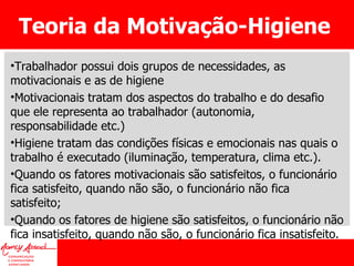 Teoria da Motivação-Higiene Trabalhador possui dois grupos de necessidades, as motivacionais e as de higiene Motivacionais tratam dos aspectos do trabalho e do desafio que ele representa ao trabalhador (autonomia, responsabilidade etc.) Higiene tratam das condições físicas e emocionais nas quais o trabalho é executado (iluminação, temperatura, clima etc.).  Quando os fatores motivacionais são satisfeitos, o funcionário fica satisfeito, quando não são, o funcionário não fica satisfeito; Quando os fatores de higiene são satisfeitos, o funcionário não fica insatisfeito, quando não são, o funcionário fica insatisfeito. 