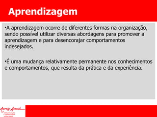 Aprendizagem A aprendizagem ocorre de diferentes formas na organização, sendo possível utilizar diversas abordagens para promover a aprendizagem e para desencorajar comportamentos indesejados.  É uma mudança relativamente permanente nos conhecimentos e comportamentos, que resulta da prática e da experiência. 