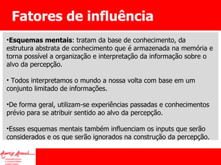 Fatores de influência Esquemas mentais : tratam da base de conhecimento, da estrutura abstrata de conhecimento que é armazenada na memória e torna possível a organização e interpretação da informação sobre o alvo da percepção. Todos interpretamos o mundo a nossa volta com base em um conjunto limitado de informações.  De forma geral, utilizam-se experiências passadas e conhecimentos prévio para se atribuir sentido ao alvo da percepção.  Esses esquemas mentais também influenciam os inputs que serão considerados e os que serão ignorados na construção da percepção. 