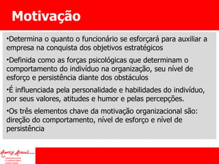 Motivação  Determina o quanto o funcionário se esforçará para auxiliar a empresa na conquista dos objetivos estratégicos Definida como as forças psicológicas que determinam o comportamento do indivíduo na organização, seu nível de esforço e persistência diante dos obstáculos É influenciada pela personalidade e habilidades do indivíduo, por seus valores, atitudes e humor e pelas percepções. Os três elementos chave da motivação organizacional são: direção do comportamento, nível de esforço e nível de persistência 