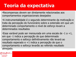 Teoria da expectativa Recompensas devem ser diretamente relacionadas aos comportamentos organizacionais desejados A instrumentalidade é o segundo determinante da motivação e trata da percepção do funcionário sobre a extensão em que um determinado comportamento e nível de esforço levam a determinados resultados Essa variável pode ser mensurada em uma escala de -1 a +1, em que -1 indica a percepção de que determinado comportamento e esforço definitivamente não levará ao resultado esperado e +1 indica a percepção de que o comportamento e esforço levarão ao referido resultado almejado. 