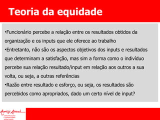 Teoria da equidade Funcionário percebe a relação entre os resultados obtidos da organização e os inputs que ele oferece ao trabalho Entretanto, não são os aspectos objetivos dos inputs e resultados que determinam a satisfação, mas sim a forma como o indivíduo percebe sua relação resultado/input em relação aos outros a sua volta, ou seja, a outras referências Razão entre resultado e esforço, ou seja, os resultados são percebidos como apropriados, dado um certo nível de input? 