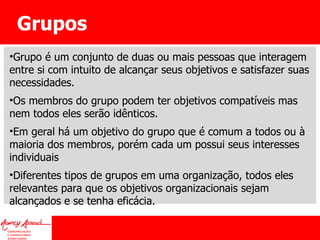 Grupos Grupo é um conjunto de duas ou mais pessoas que interagem entre si com intuito de alcançar seus objetivos e satisfazer suas necessidades. Os membros do grupo podem ter objetivos compatíveis mas nem todos eles serão idênticos.  Em geral há um objetivo do grupo que é comum a todos ou à maioria dos membros, porém cada um possui seus interesses individuais Diferentes tipos de grupos em uma organização, todos eles relevantes para que os objetivos organizacionais sejam alcançados e se tenha eficácia. 