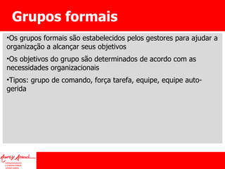 Grupos formais Os grupos formais são estabelecidos pelos gestores para ajudar a organização a alcançar seus objetivos Os objetivos do grupo são determinados de acordo com as necessidades organizacionais Tipos: grupo de comando, força tarefa, equipe, equipe auto-gerida 