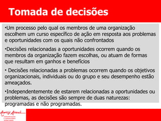 Tomada de decisões Um processo pelo qual os membros de uma organização escolhem um curso específico de ação em resposta aos problemas e oportunidades com os quais não confrontados Decisões relacionadas a oportunidades ocorrem quando os membros da organização fazem escolhas, ou atuam de formas que resultam em ganhos e benefícios Decisões relacionadas a problemas ocorrem quando os objetivos organizacionais, individuais ou do grupo e seu desempenho estão ameaçados.  Independentemente de estarem relacionadas a oportunidades ou problemas, as decisões são sempre de duas naturezas: programadas e não programadas. 