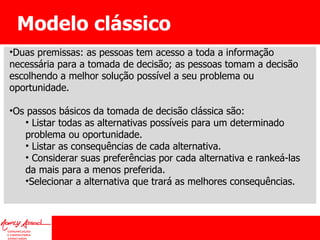 Modelo clássico Duas premissas: as pessoas tem acesso a toda a informação necessária para a tomada de decisão; as pessoas tomam a decisão escolhendo a melhor solução possível a seu problema ou oportunidade.  Os passos básicos da tomada de decisão clássica são: Listar todas as alternativas possíveis para um determinado problema ou oportunidade. Listar as consequências de cada alternativa. Considerar suas preferências por cada alternativa e rankeá-las da mais para a menos preferida. Selecionar a alternativa que trará as melhores consequências. 