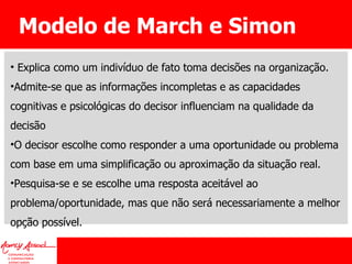Modelo de March e Simon Explica como um indivíduo de fato toma decisões na organização.  Admite-se que as informações incompletas e as capacidades cognitivas e psicológicas do decisor influenciam na qualidade da decisão O decisor escolhe como responder a uma oportunidade ou problema com base em uma simplificação ou aproximação da situação real.  Pesquisa-se e se escolhe uma resposta aceitável ao problema/oportunidade, mas que não será necessariamente a melhor opção possível. 