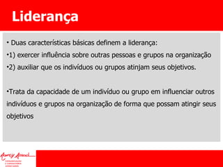 Liderança Duas características básicas definem a liderança:  1) exercer influência sobre outras pessoas e grupos na organização 2) auxiliar que os indivíduos ou grupos atinjam seus objetivos.  Trata da capacidade de um indivíduo ou grupo em influenciar outros indivíduos e grupos na organização de forma que possam atingir seus objetivos 