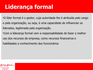 Liderança formal O líder formal é o gestor, cuja autoridade lhe é atribuída pelo cargo e pela organização, ou seja, é uma capacidade de influenciar os liderados, legitimada pela organização. Com a liderança formal vem a responsabilidade de fazer o melhor uso dos recursos da empresa, como recursos financeiros e habilidades e conhecimento dos funcionários 