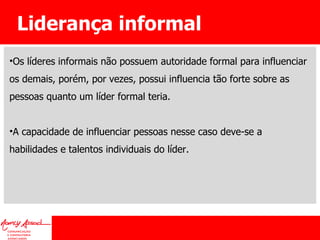 Liderança informal Os líderes informais não possuem autoridade formal para influenciar os demais, porém, por vezes, possui influencia tão forte sobre as pessoas quanto um líder formal teria.  A capacidade de influenciar pessoas nesse caso deve-se a habilidades e talentos individuais do líder. 