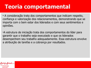 Teoria comportamental A consideração trata dos comportamentos que indicam respeito, confiança e valorização dos relacionamentos, demonstrando que se importa com o bem estar dos liderados e com seus sentimentos e opiniões.  A estrutura de iniciação trata dos comportamentos do líder para garantir que o trabalho seja executado e que os liderados desempenhem seu trabalho adequadamente. Essa estrutura envolve a atribuição de tarefas e a cobrança por resultados. 