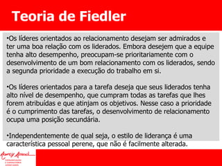 Teoria de Fiedler Os líderes orientados ao relacionamento desejam ser admirados e ter uma boa relação com os liderados. Embora desejem que a equipe tenha alto desempenho, preocupam-se prioritariamente com o desenvolvimento de um bom relacionamento com os liderados, sendo a segunda prioridade a execução do trabalho em si. Os líderes orientados para a tarefa deseja que seus liderados tenha alto nível de desempenho, que cumpram todas as tarefas que lhes forem atribuídas e que atinjam os objetivos. Nesse caso a prioridade é o cumprimento das tarefas, o desenvolvimento de relacionamento ocupa uma posição secundária.  Independentemente de qual seja, o estilo de liderança é uma característica pessoal perene, que não é facilmente alterada.  