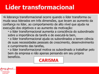 Líder transformacional A liderança transformacional ocorre quando o líder transforma ou muda seus liderados em três dimensões, que levam ao aumento da confiança no líder, ao comportamento de alto nível que ajuda na execução dos objetivos e ao aumento da motivação: o líder transformacional aumenta a consciência do subordinado sobre a importância da tarefa e de executá-la bem, o líder transformacional ajuda os subordinados a terem ciência de suas necessidades pessoais de crescimento, desenvolvimento e cumprimento das tarefas, o líder transformacional motiva os subordinado a trabalhar pelo bem da empresa e não apenas pensando em seu próprio benefício. CARISMA 