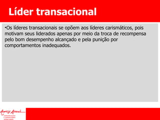 Líder transacional Os líderes transacionais se opõem aos líderes carismáticos, pois motivam seus liderados apenas por meio da troca de recompensa pelo bom desempenho alcançado e pela punição por comportamentos inadequados. 