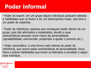 Poder informal Poder do expert: em um grupo alguns indivíduos possuem talentos e habilidades que os levam a ter um desempenho ímpar, isso leva a um poder de expertise. Poder de referência: pessoas que conseguem poder dentro de um grupo, pois são admirados e respeitados, devido a suas características pessoais como traços de personalidade (agradabilidade, extroversão, propensão a ajudar o próximo etc.). Poder carismático: é uma forma mais intensa do poder de referência, que ocorre pelas características de personalidade, força física e outras habilidades que levam os liderados a acreditar e seguir esse indivíduo. 