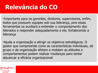 Relevância do CO Importante para os gerentes, diretores, supervisores, enfim, todos que possuem equipes sob sua liderança, pois essas ferramentas os auxiliará a entender o comportamento dos liderados e responder adequadamente a ele, fortalecendo a liderança Ajuda a organização a atingir os objetivos estratégicos. O gestor que compreende como as características individuais, de grupo e da organização afetam e moldam as atitudes e comportamentos podem realizar mudanças para tentar alavancar a eficácia organizacional 