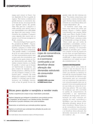 comportamento 
espaço para crescer no futuro, mas 
isso dependerá do foco na gestão do 
negócio. “Até mesmo a indústria tem 
grande interesse no crescimento des-se 
formato de loja, isso porque ela não 
quer depender apenas das grandes 
redes. Mas, para isso, o pequeno e o 
médio deverão estar atentos tanto à 
sua vulnerabilidade como à dificuldade 
que alguns têm para manter o ritmo 
constante dos resultados. O pequeno 
varejo depende dele mesmo para se 
manter, e é um formato emergente no 
Brasil”, comenta. 
Para José do Egito Frota Lopes Fi-lho, 
presidente da ABAD – Associa-ção 
Brasileira de Atacadistas e Distri-buidores, 
o pequeno e o médio varejo 
de vizinhança têm boas perspectivas. 
“Nas grandes cidades, a comodidade 
de se ter um varejo próximo de casa é 
um fator extremamente positivo para 
a maior parte dos consumidores, que 
preferem evitar gastar tempo em lon-gos 
deslocamentos pela cidade. Para 
realizar compras maiores, se a família 
for grande, é comum que se busque 
um hipermercado ou atacarejo, mas 
para compras de reposição ou para 
famílias pequenas, a diferença de pre-ços 
não compensa o tempo e o com-bustível 
gasto”, comenta. Ele ainda 
destaca que o pequeno e médio varejo 
também é o principal canal de abas-tecimento 
nas localidades menores, 
onde as lojas de grande formato das 
102 www.revistadistribuicao.com.br ago 2014 
grandes redes não têm interesse em 
atuar. “No entanto, nesses locais, está 
aumentando o número de lojas de pe-queno 
formato dessas mesmas redes, 
entrando em concorrência direta com 
o varejo independente”, diz. 
O momento atual exige uma 
busca mais intensa por canais que 
possam oferecer a melhor relação 
custo/benefício nas compras. Desse 
modo, para Marco Aurélio Cordei-ro 
de Lima, diretor de Atendimento 
da GfK CE Brasil, o atacarejo acaba 
se fortalecendo ao longo do tempo. 
“Outro canal, que, por razões de 
praticidade e comodidade, continu-ará 
crescendo rapidamente é o mer-cado 
de vizinhança. O consumidor 
brasileiro já percebeu que é vanta-joso 
comprar na loja da esquina em 
vez de visitar um super/hipermerca-do, 
pois a logística da compra é mais 
simplificada, e alguns preços já são 
competitivos com relação aos gran-des 
estabelecimentos”, diz. 
Canais destacados 
Atacarejos, cash & carry, clubes de 
compra e lojas de desconto são as 
apostas de Alexandre Horta para os 
canais que deverão se destacar no 
mercado de consumo brasileiro. Para 
ele, esses deverão ser destinos mais 
interessantes para um consumidor 
com um orçamento mais apertado e 
com uma preocupação maior por se 
prevenir contra uma queda potencial 
em sua renda, por conta de um ce-nário 
mais adverso. “De outro lado, 
há mudanças que vêm ocorrendo 
no padrão de comportamento do 
consumidor e que representam 
mudanças de longo prazo, particu-larmente 
um maior interesse por 
soluções de maior conveniência e 
facilidade e que não devem sofrer 
alterações abruptas, apesar do ce-nário 
econômico. Dessa forma, lo-jas 
de conveniência, lojas de proxi-midade 
e e-commerce continuarão 
a se beneficiar dessa alteração das 
demandas estruturais do consumi-dor 
moderno”, diz. 
Lojas de conveniência, 
de proximidade 
e e-commerce 
continuarão a se 
beneficiar dessa 
alteração das 
demandas estruturais 
do consumidor 
moderno 
Alexandre Horta, sócio-sênior 
da GS&MD-Gouvêa de Souza 
Dicas para ajudar o varejista a vender mais 
● Facilitar a experiência de compra na loja: simplicidade e praticidade. 
● Explorar categorias que entreguem os benefícios como produtos prontos 
e congelados, de fácil preparo e uso, bebidas prontas, diversidade 
de tamanhos e porções individuais, entre outras facilidades. 
● Desenvolver um sortimento que contemple produtos regionais. 
● Explorar um sortimento que contemple itens alinhados de acordo com 
a alimentação saudável. 
Fonte: Elizabeth Salmeirão, diretora de Desenvolvimento de Negócios da TNS Research International. 
>> 
divulgação 
 