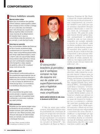 comportamento 
Cinco hábitos usuais 
● Marcas sobre rodas 
Agora que os moradores dos grandes 
centros urbanos, superocupados, podem 
fazer compras on-line e receber a entrega 
em um ou dois dias, sua motivação 
para ir até uma loja caiu a quase zero. 
Marcas espertas estão encontrando 
novas maneiras de se desprenderem 
de locações fixas e caçar os 
consumidores onde eles estiverem – é, 
por exemplo, o caso dos food trucks. 
● Uma loja no caminho 
Nas movimentadas cidades das Américas 
do Sul e Central, as pessoas estão 
constantemente em movimento. Além 
disso, esses consumidores pressionados 
pelo tempo estão determinados a extrair 
o máximo valor de suas jornadas diárias. 
Consumidores estão aderindo a marcas 
que criem combinações inesperadas 
entre transporte e varejo capazes 
de ajudá-los a dar um fim a qualquer 
tempo morto do seu dia. 
● OFF = ON = OFF 
Consumidores condicionados pela era 
dos smartphones agora esperam que as 
plataformas de e-commerce ofereçam o 
melhor dos dois mundos: a sociabilidade 
e a mão na massa do atendimento ao 
cliente da loja física, e a conveniência 
e os benefícios dos preços on-line. 
● Lojas sociais 
Os consumidores irão gostar muito, 
prestar atenção e respeitar varejistas 
que se empenham em questões locais 
e ambientais, e promovam mudanças 
que sejam positivas. 
● EDU-commerce 
Varejistas que não apenas pregam sobre 
os benefícios de seus produtos, mas 
também ensinam como extrair deles o 
máximo em valor. Nesse processo, eles 
oferecem educação em determinadas 
áreas, por exemplo, aulas de culinária 
e orientação financeira. 
Fonte: Rebeca de Moraes, pesquisadora de tendências 
da trendwatching.com nas Américas do Sul e Central. 
104 www.revistadistribuicao.com.br ago 2014 
divulgação 
A falta de tempo para realizar 
compras, associada a um leque maior 
de possibilidades de comparação de 
preços em tempo real e sem precisar 
de locomoção são algumas das mo-las 
que impulsionam o e-commerce 
no Brasil. Para Paulo Marcelo Tava-res, 
consultor do Sebrae-SP – Ser-viço 
Brasileiro de Apoio às Micro e 
Pequenas Empresas de São Paulo, 
o número de compras realizadas por 
meio da internet deverá aumentar, e 
esse comportamento do consumi-dor 
também é uma razão para que 
os varejistas e atacadistas ofereçam 
produtos diferenciados e criem no-vos 
canais de comunicação com 
seus clientes. “Os canais de venda 
pela internet deverão ganhar força, 
mas acompanhando a tendência 
mundial de cada vez mais estarem 
integrados, por exemplo, adotando 
o conceito do omni-channel, onde 
os clientes escolhem vários canais e 
acessam a loja de diversas maneiras. 
O empresário deve quebrar o pre-conceito 
de que a venda on-line não 
é importante, e deve procurar infor-mações 
e conhecer novos recursos 
de canais de venda a distância. Es-tudar 
se o seu negócio pode estar no 
mundo virtual e de que maneira ele 
pode estar”, diz. 
Modelo Drive Thru 
Na Europa, cresce um modelo de 
drive thru, onde o cliente faz a com-pra 
pela internet e depois passa na 
loja apenas para retirar o produto. Na 
França, esse formato já é responsável 
por 16% das compras alimentares do 
País, segundo Eduardo Terra, presi-dente 
da SBVC – Sociedade Brasilei-ra 
de Varejo e Consumo. “O Carre-four 
inaugurou, na França, uma loja 
apenas para entrega. Na Inglaterra, 
o modelo híbrido também cresce. A 
busca por soluções que otimizem as 
compras é a grande tendência para 
os canais de consumo no mundo e, 
por isso, o e-commerce e o delivery 
são muito bem recebidos pelas pes-soas”, 
comenta Terra. Ainda segun-do 
o executivo, o Brasil vive um novo 
arranjo social que está influenciando 
o crescimento dos canais. Para ele, a 
tendência é a segmentação por tipo 
de consumo, onde as compras de 
conveniência deverão se concentrar 
nas lojas de vizinhança; quanto às de 
abastecimento, elas têm como canal 
mais forte o cash & carry. 
O consumidor 
brasileiro já percebeu 
que é vantajoso 
comprar na loja 
da esquina em 
vez de visitar um 
super/hipermercado, 
pois a logística 
da compra é 
mais simplificada 
Marco Aurélio Cordeiro de Lima, diretor 
de Atendimento da GfK CE Brasil 
