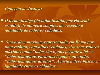 Conceito de Justiça:Conceito de Justiça:
 O termo justiça (doO termo justiça (do latimlatim iustitia, por via semi-iustitia, por via semi-
erudita), de maneira simples, diz respeito àerudita), de maneira simples, diz respeito à
igualdade de todos osigualdade de todos os cidadãoscidadãos..
 Sua ordem máxima, representada em Roma porSua ordem máxima, representada em Roma por
uma estátua, com olhos vendados, visa seus valoresuma estátua, com olhos vendados, visa seus valores
máximos onde "todos são iguais perante a lei" emáximos onde "todos são iguais perante a lei" e
"todos têm iguais garantias legais", ou ainda,"todos têm iguais garantias legais", ou ainda,
"todos têm iguais direitos". A justiça deve buscar a"todos têm iguais direitos". A justiça deve buscar a
igualdade entre os cidadãos.igualdade entre os cidadãos.
 