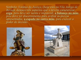 Símbolo: Estátua daSímbolo: Estátua da JustiçaJustiça, (hoje está na, (hoje está na Vila Antiga deVila Antiga de
BernaBerna)), destaca três aspectos que a devem caracterizar:, destaca três aspectos que a devem caracterizar:
cegacega, pois deve ser isenta e imparcial;, pois deve ser isenta e imparcial; a balança na mãoa balança na mão,,
pois deve ter discernimento para avaliar as provaspois deve ter discernimento para avaliar as provas
apresentadas;apresentadas; a espada na outra mãoa espada na outra mão, para exercer o, para exercer o
poder de decisão.poder de decisão.

 