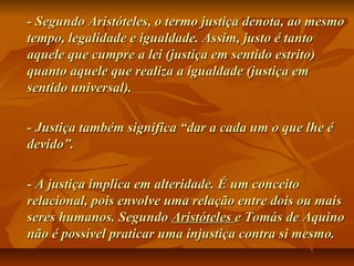 - Segundo Aristóteles, o termo justiça denota, ao mesmo- Segundo Aristóteles, o termo justiça denota, ao mesmo
tempo, legalidade e igualdade. Assim, justo é tantotempo, legalidade e igualdade. Assim, justo é tanto
aquele que cumpre a lei (justiça em sentido estrito)aquele que cumpre a lei (justiça em sentido estrito)
quanto aquele que realiza a igualdade (justiça emquanto aquele que realiza a igualdade (justiça em
sentido universal).sentido universal).
- Justiça também significa “dar a cada um o que lhe é- Justiça também significa “dar a cada um o que lhe é
devido”.devido”.
- A justiça implica em alteridade. É um conceito- A justiça implica em alteridade. É um conceito
relacional, pois envolve uma relação entre dois ou maisrelacional, pois envolve uma relação entre dois ou mais
seres humanos. Segundoseres humanos. Segundo AristótelesAristóteles e Tomás de Aquinoe Tomás de Aquino
não é possível praticar uma injustiça contra si mesmo.não é possível praticar uma injustiça contra si mesmo.
 