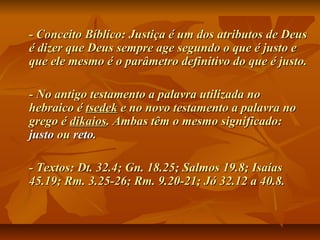 - Conceito Bíblico: Justiça é um dos atributos de Deus- Conceito Bíblico: Justiça é um dos atributos de Deus
é dizer que Deus sempre age segundo o que é justo eé dizer que Deus sempre age segundo o que é justo e
que ele mesmo é o parâmetro definitivo do que é justo.que ele mesmo é o parâmetro definitivo do que é justo.
- No antigo testamento a palavra utilizada no- No antigo testamento a palavra utilizada no
hebraico éhebraico é tsedektsedek e no novo testamento a palavra noe no novo testamento a palavra no
grego égrego é dikaiosdikaios. Ambas têm o mesmo significado:. Ambas têm o mesmo significado:
justojusto ouou retoreto..
- Textos: Dt. 32.4; Gn. 18.25; Salmos 19.8; Isaías- Textos: Dt. 32.4; Gn. 18.25; Salmos 19.8; Isaías
45.19; Rm. 3.25-26; Rm. 9.20-21; Jó 32.12 a 40.8.45.19; Rm. 3.25-26; Rm. 9.20-21; Jó 32.12 a 40.8.
 