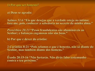 1) Por que ser honesto?  a) Deus se agrada:  Salmos 51:6  “Eis que desejas que a verdade esteja no íntimo; faze-me, pois, conhecer a sabedoria no secreto da minha alma.”  Provérbios 20:23  “Pesos fraudulentos são abomináveis ao Senhor; e balanças enganosas não são boas.”  b) Por que é dever do cristão:  2 Coríntios 8:21 “Pois zelamos o que é honesto, não só diante do Senhor, mas também diante dos homens.” Êxodo 20:15-16 “Não furtarás. Não dirás falso testemunho contra o teu próximo.”  