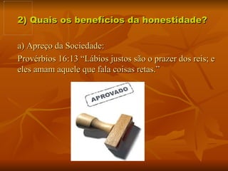 2) Quais os benefícios da honestidade?  a) Apreço da Sociedade:  Provérbios 16:13 “Lábios justos são o prazer dos reis; e eles amam aquele que fala coisas retas.”  