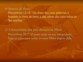 b) Benção de Deus: Provérbios 12:14  “ Do fruto das suas palavras o homem se farta de bem; e das obras das suas mãos se lhe retribui.”  c) A honestidade dos pais abençoa os filhos:  Provérbios 20:7 “O justo anda na sua integridade; bem-aventurados serão os seus filhos depois dele.”  