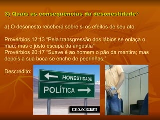 3) Quais as consequências da desonestidade ? a) O desonesto receberá sobre si os efeitos de seu ato:  Provérbios 12:13 “Pela transgressão dos lábios se enlaça o mau; mas o justo escapa da angústia” Provérbios 20:17 “Suave é ao homem o pão da mentira; mas depois a sua boca se enche de pedrinhas.”  Descrédito: 