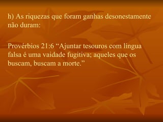 h) As riquezas que foram ganhas desonestamente não duram:  Provérbios 21:6 “Ajuntar tesouros com língua falsa é uma vaidade fugitiva; aqueles que os buscam, buscam a morte.”  