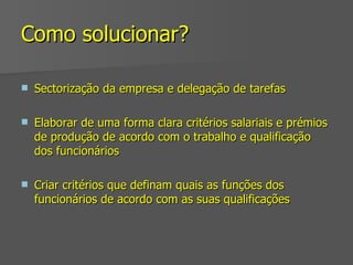 Como solucionar? Sectorização da empresa e delegação de tarefas Elaborar de uma forma clara critérios salariais e prémios de produção de acordo com o trabalho e qualificação dos funcionários Criar critérios que definam quais as funções dos funcionários de acordo com as suas qualificações 