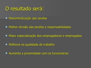 O resultado será: Descentralização das tarefas Melhor divisão das tarefas e responsabilidades Maior especialização dos empregadores e empregados Melhoria na qualidade de trabalho Aumenta a proximidade com os funcionários 