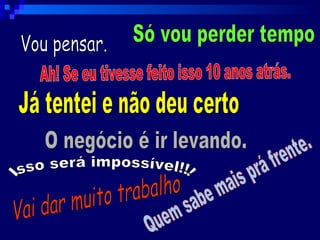 Vou pensar. Ah! Se eu tivesse feito isso 10 anos atrás. Já tentei e não deu certo O negócio é ir levando. Vai dar muito trabalho Quem sabe mais prá frente. Isso será impossível!!! Só vou perder tempo 