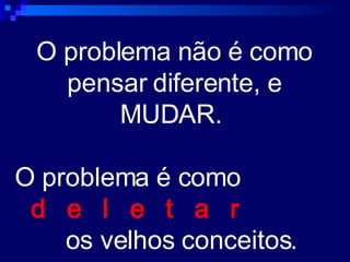 O problema não é como pensar diferente, e MUDAR.  O problema é como  d  e  l  e  t  a   r   os velhos conceitos. 