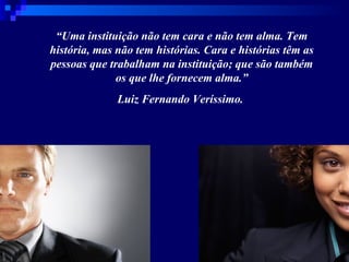 “ Uma instituição não tem cara e não tem alma. Tem história, mas não tem histórias. Cara e histórias têm as pessoas que trabalham na instituição; que são também os que lhe fornecem alma.” Luiz Fernando Veríssimo.  